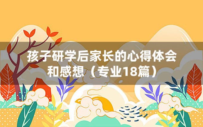 孩子研学后家长的心得体会和感想（专业18篇）