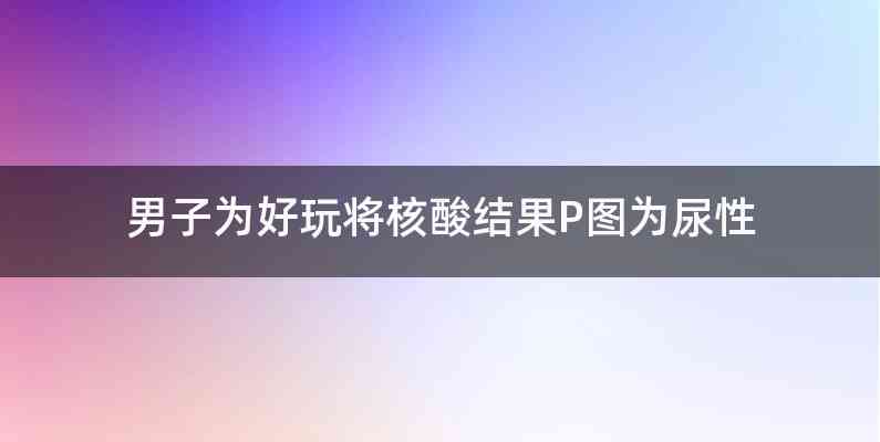 男子为好玩将核酸结果P图为尿性