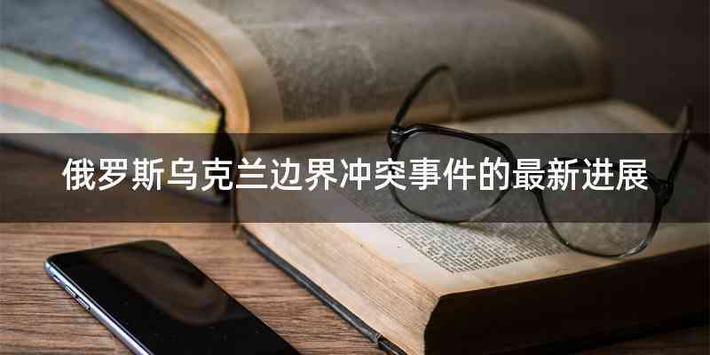 俄罗斯乌克兰边界冲突事件的最新进展